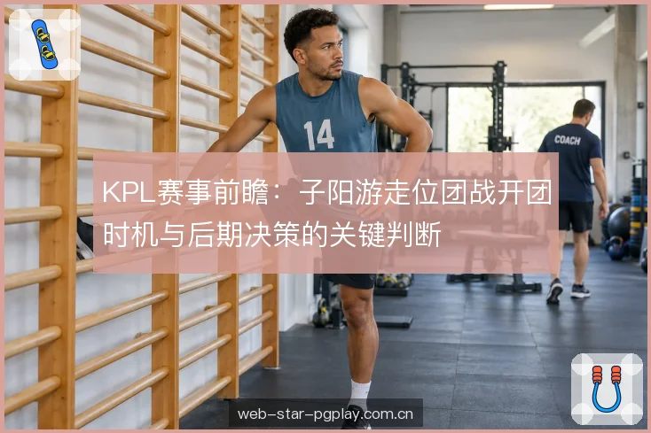 KPL赛事前瞻:子阳游走位团战开团时机与后期决策的关键判断